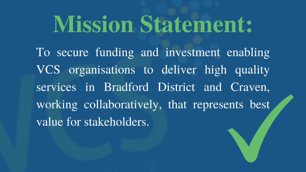 Mission Statement: To secure funding and investment enabling VCS organisations to deliver high quality services in Bradford District and Craven, working collaboratively, that represents best value for stakeholders.